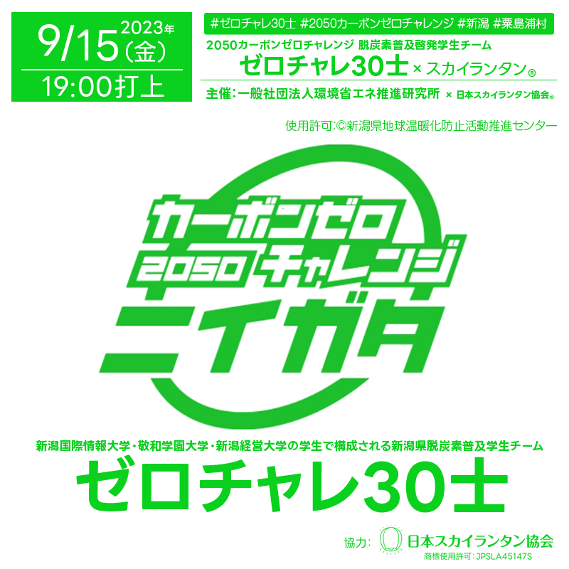 ［催事概要］ 🌍脱炭素普及啓発学生チーム「ゼロチャレ30士」 🎈スカイランタン®イベント 2023年9月15日（金） このイベントは「2050カーボンゼロチャレンジ」を普及するため、新潟国際情報大学、敬和学園大学、新潟経営大学の学生で構成される新潟県脱炭素普及学生チームが、県内市町村のイベントを訪問し、「にいがたゼロチャレ30」の周知等を行う活動の一環として行います。 「ゼロチャレ30士」と一緒に地球温暖化防止（カーボンゼロ）に向けたメッセージを短冊に記入し📝、あらかじめ作成してあるスカイランタンにつけていただき、参加者の皆さんで、いっせいに打ち上げます🌌。 📅開催日時：2023年9月15日（金） 🎪名称：「ゼロチャレ30士」スカイランタン®打ち上げイベント 🌐主催：一般社団法人環境省エネ推進研究所 ⏰受付開始：16:30- 🚀打上時刻：19:00- 📍場所：粟島浦村ヘリポート（受付：粟島汽船粟島営業所） 💸参加費：無料 🎟数量：100基 ※先着100組様限定 📋申込方法：申込用紙に必要事項を記入の上粟島浦村役場に提出 🖋当日申込方法：会場にお越しいただき、お申込みください。 🤝協力：日本スカイランタン協会®