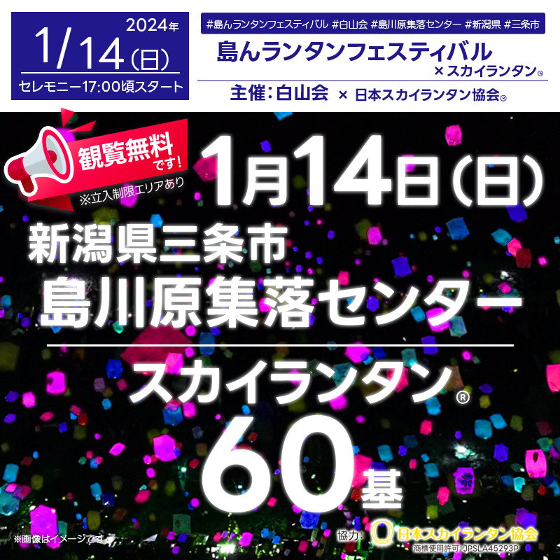 ［催事名称］第1回島んランタンフェスティバル ［主催］白山会 ［開催場所］島川原集落センター ［住所］〒955-0105 新潟県三条市島川原２８６ ［開催日程］2024年1月14日（日） ［一般観覧］観覧無料※立入制限エリアあり ［打上数量］60基 ［協力］日本スカイランタン協会®