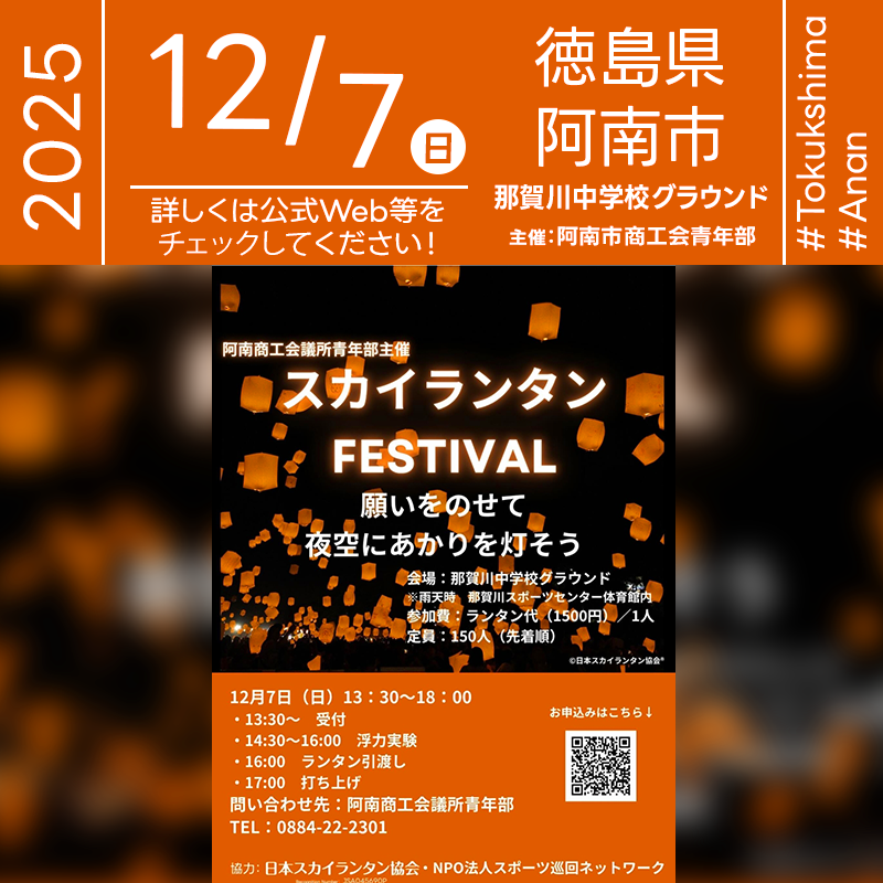 ［詳細・お問い合わせ先］ 阿南商工会議所青年部 0884-22-2301 Instagram：@anancciyeg スカイランタン申し込みページ：https://docs.google.com/forms/d/1nkesxz9BmuyNj0y5TKcY5Q7zA2G8yJQ-9s9Sy7NgRLg/edit 🌟🌟🌟🌟🌟🌟🌟🌟🌟🌟🌟 ［スケジュール］ 2025年12月7日（日） 13:30 受付 14:30 浮力実験 16:00 スカイランタン引渡し 17:00 スカイランタンリリース 日本スカイランタン協会®は今回のスカイランタンイベントに協力しています🌙 🌟🌟🌟🌟🌟🌟🌟🌟🌟 ［催事詳細］ 催事名称: スカイランタン FESTIVAL 主催: 阿南商工会議所青年部 開催場所: 那賀川中学校グラウンド 住所: 〒779-1235 徳島県阿南市那賀川町苅屋３７０−１ 開催日程: 2025年12月7日（日） 参加費用: 1,500円／1人 数量: 150基 協力: 日本スカイランタン協会・NPO法人スポーツ巡回ネットワーク ［Event Introduction］ The “Sky Lantern FESTIVAL” organized by the Anan Chamber of Commerce and Industry Junior Division will take place at the Nakagawa Junior High School ground. The program includes reception, a buoyancy experiment, lantern handout, and the lantern launch. In case of bad weather, the event moves indoors to the Nakagawa Sports Center. Admission for participants is 1,500 JPY per person with a first-come, first-served capacity of 150.