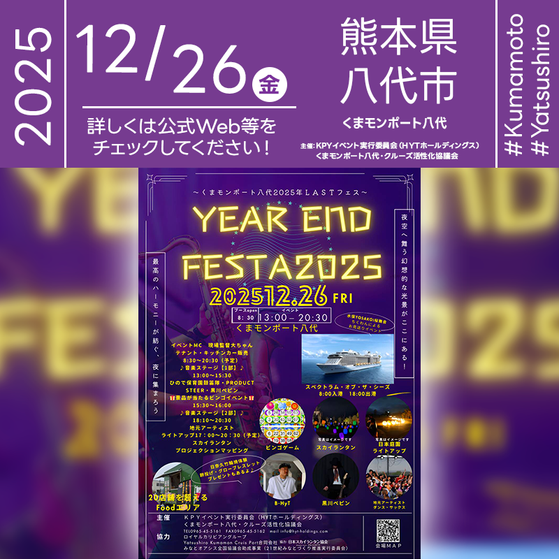 2025年12月26日（金）熊本県八代市 くまモンポート八代「YEAR END FESTA 2025-くまモンポート八代2025年LASTフェス-」（主催：KPYイベント実行委員会（HYTホールディングス）・くまモンポート八代・クルーズ活性化協議会）が開催されます🎊［詳細・お問い合わせ先］ KPYイベント実行委員会（HYTホールディングス） 0965-45-5161 https://hyt-holdings.com/ 🌟🌟🌟🌟🌟🌟🌟🌟🌟🌟🌟 ［当日のスケジュール］ 2025年12月26日（金） 08:30 ブースオープン（キッチンカー等販売開始） 13:00 音楽ステージ第1部（ひので保育園鼓笛隊・PRODUCT・STEER・黒川ペピン） 15:00 くまモン登場（予定） 15:30 ビンゴイベント 17:00 ライトアップ・プロジェクションマッピング開始 18:10 音楽ステージ第2部（地元アーティスト等） 20:30イベント終了予定