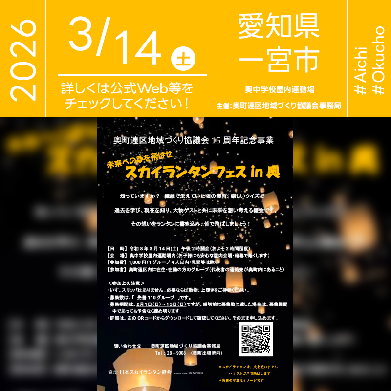 2026年3月14日（土）愛知県一宮市 市立奥中学校屋内運動場にて「スカイランタンフェス in 奥」（主催：奥町連区地域づくり協議会）が開催されます🎊 ［詳細・お問い合わせ先］ 奥町連区地域づくり協議会事務局（奥町出張所内） TEL：0586-28-9008 お申し込みフォーム：https://forms.gle/AiSUMttmQYRtwRLP6 募集期間：2月1日（日）-2月15日（日） ※奥町連区内に在住・在勤の方のグループで、代表者の連絡先が奥町内にあることが条件です ※1グループ4人まで（乳児等は除く） ［催事詳細］ 催事名称: スカイランタンフェス in 奥 主催: 奥町連区地域づくり協議会 開催場所: 奥中学校屋内運動場内 住所: 〒491-0201 愛知県一宮市奥町上平池55 開催日程: 2026年3月14日（土） 参加費用: 1,000円 協力: 日本スカイランタン協会® ［Event Introduction］ The Sky Lantern Festival in Oku will be held on March 14, 2026. The program focuses on the history of Oku when the textile industry flourished, using quizzes to learn about the past, understand the present, and think about the future together with a special guest. Participants will write their thoughts on lanterns and release them using helium gas without fire. The venue is the indoor gymnasium of Oku Junior High School, and the space will be darkened with blackout curtains. Participation is limited to groups who live or work in the Oku district, with a local contact for the representative.