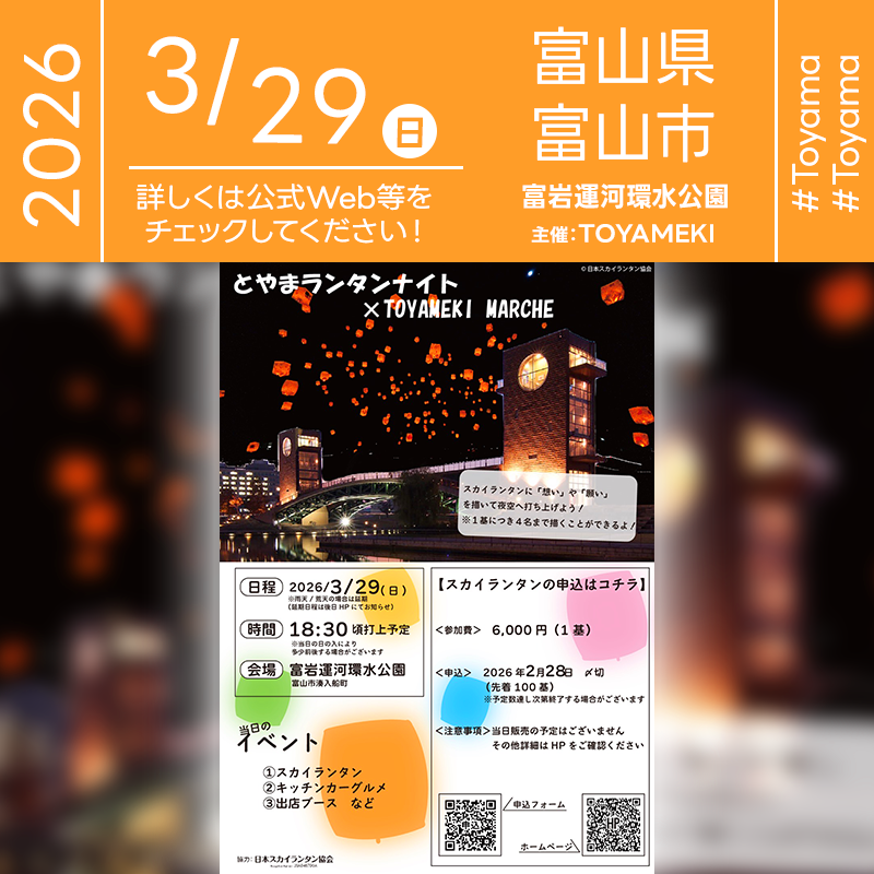 ［詳細・お問い合わせ先］ TOYAMEKI実行委員会 お申し込みページ： https://sites.google.com/view/tymlanternnight-toyameki/%E3%81%8A%E7%94%B3%E8%BE%BC%E3%81%BF%E3%81%AF%E3%82%B3%E3%83%81%E3%83%A9 🌟🌟🌟🌟🌟🌟🌟🌟🌟🌟🌟 ［当日のスケジュール］ 2026年03月29日（日） 15:00 スカイランタン受付 18:30 スカイランタンリリース予定 日本スカイランタン協会®は今回のスカイランタンイベントに協力しています🌙 🌟🌟🌟🌟🌟🌟🌟🌟🌟 ［催事詳細］ 催事名称: とやまランタンナイト × TOYAMEKI MARCHE 主催: TOYAMEKI 開催場所: 富岩運河環水公園 住所: 富山県富山市湊入船町 開催日程: 2026年03月29日（日曜日） 協力: 日本スカイランタン協会® ［Event Introduction］ Experience a magical evening at "Toyama Lantern Night × TOYAMEKI MARCHE" on March 29, 2026, in Fugan Canal Kansui Park. Witness 100 LED sky lanterns gently floating into the spring night sky, creating a breathtaking mirror effect on the water. Enjoy a lively atmosphere with local kitchen cars and diverse market stalls. This eco-friendly event offers a perfect opportunity to share wishes with loved ones in a stunning, safe, and sustainable way. Join us for an unforgettable night of light and joy in Toyama City.