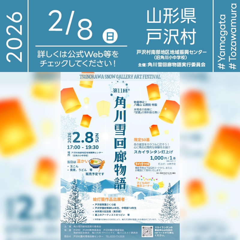 2026年02月08日（日）山形県最上郡戸沢村 戸沢村南部地区地域振興センター（旧角川小中学校）にて「第11回 角川雪回廊物語（TSUNOKAWA SNOW GALLERY ART FESTIVAL）」（主催：角川雪回廊物語実行委員会）が開催されます🎊 ［詳細・お問い合わせ先］ 角川雪回廊物語実行委員会（戸沢村農村環境改善センター） 0233-73-2528 公式webページ： https://www.kankoh.vill.tozawa.yamagata.jp/snowfestival-tunokawa-yukikairou/ スカイランタンお申し込みページ： https://docs.google.com/forms/d/e/1FAIpQLSdti_azfKtU3gKQk03iET7gtEQSoKG5JdbxIOlvGkCM2pznlQ/viewform ［当日のスケジュール］ 2026年02月08日（日曜日） 17:00 イベント開始・絵灯籠点灯 17:00 飲食販売・縁日コーナー開始 18:00 スカイランタン受付 19:00 スカイランタン開催（リリース予定） 19:30 イベント終了