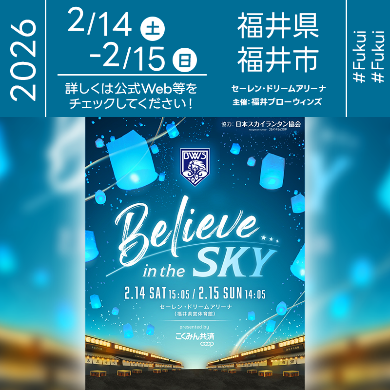 2026年2月14日（土）-15日（日）福井県福井市 セーレン・ドリームアリーナにて「Believe in the SKY presented by こくみん共済 coop」（主催：福井ブローウィンズ）が開催されます🎊 両日試合終了後、アリーナ内にてスカイランタンのリリースが行われます✨ ［詳細・お問い合わせ先］ 福井ブローウィンズ https://www.fukuiblowinds.com/news/detail/id=48576 🌟🌟🌟🌟🌟🌟🌟🌟🌟🌟 ［当日のスケジュール］ 2026年02月14日（土） 15:05 試合開始（TIP-OFF） 試合終了後 スカイランタンリリース 2026年02月15日（日） 14:05 試合開始（TIP-OFF） 試合終了後 スカイランタンリリース ※ご観覧には、福井ブローウィンズの試合観覧のチケットが必要となります。 日本スカイランタン協会®は今回のスカイランタンイベントに協力しています🌙 🌟🌟🌟🌟🌟🌟🌟🌟🌟 ［催事詳細］ 催事名称: Believe in the SKY presented by こくみん共済 coop 主催: 福井ブローウィンズ 開催場所: セーレン・ドリームアリーナ（福井県営体育館） 住所: 福井県福井市福町3-20 開催日程: 2026年02月14日（土）-15日（日） 数量: 90基 一般観覧: ※立入制限エリアあり 観覧の可否につきましては［詳細・お問い合わせ先］にてお問い合わせください。 協賛: こくみん共済 coop 協力: 日本スカイランタン協会® ［Event Introduction］ The "Believe in the SKY presented by Kokumin Kyosai coop" will take place on February 14-15, 2026, at the Seiren Dream Arena in Fukui. This B.LEAGUE match features the Fukui Blowinds versus the Fukushima Firebonds. After each game, a magical LED sky lantern release will light up the arena to celebrate diversity and community spirit. The event also includes disaster prevention activities and life support consultation booths hosted by Kokumin Kyosai coop. Join us for an unforgettable experience where the energy of basketball meets the warm, gentle glow of lanterns. Create precious memories with your family and friends in Fukui City.