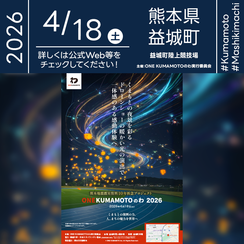 2026年4月18日（土）熊本県上益城郡益城町 益城町陸上競技場にて「ONE KUMAMOTOのわ 2026（主催：ONE KUMAMOTO実行委員会）」が開催されます🎊 ［詳細・お問い合わせ先］ ONE KUMAMOTO実行委員会 https://one-kumamoto.jp/ ［催事詳細］ 催事名称: ONE KUMAMOTOのわ 2026 主催: ONE KUMAMOTO実行委員会 開催場所: 益城町陸上競技場 住所: 熊本県上益城郡益城町木山236 開催日程: 2026年4月18日（土曜日）※雨天翌日19日へ順延 一般観覧: ※立入制限エリアあり 観覧の可否につきましては［詳細・お問い合わせ先］にてお問い合わせください。 後援: 益城町役場 特別協力: 熊本日日新聞社 サポーター: 崇城大学 協賛: RINRI PROJECT 協力: 日本スカイランタン協会® ［Event Introduction］ ONE KUMAMOTO no Wa 2026 will be held at Mashiki Town Athletics Stadium in Mashiki, Kumamoto, as a project marking 10 years since the Kumamoto Earthquake. Under the theme of “the journey of recovery and a circle of resilience,” the event reflects on the past decade and shares gratitude and strength with everyone who supported the community. The finale features a hopeful drone show and a sky-lantern release, creating a fantastical light performance that brings people together. Support goods in collaboration with Kumamon will also be available.