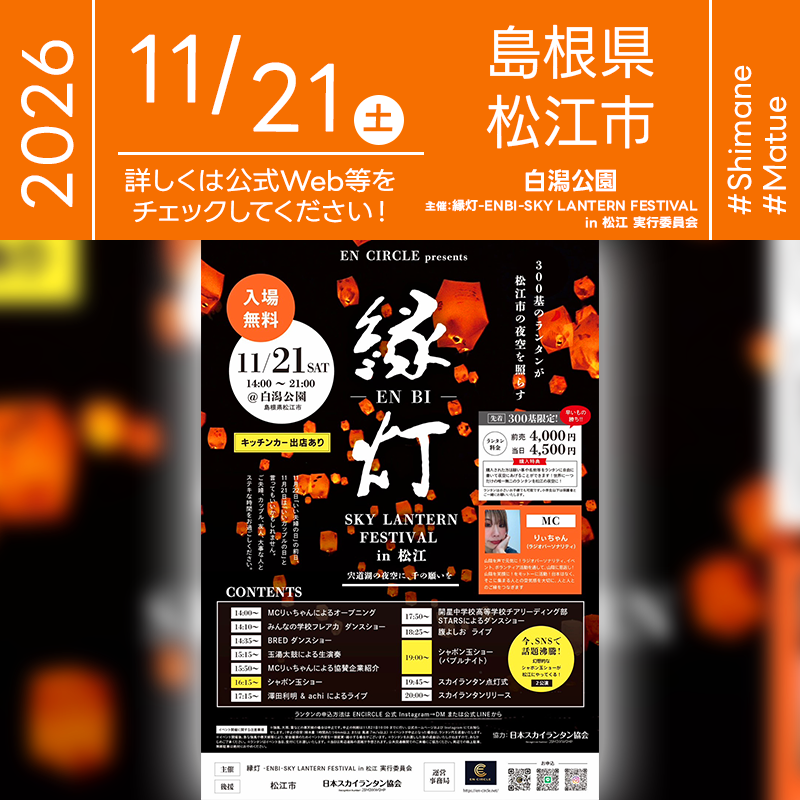 ［詳細・お問い合わせ先］ EN CIRCLE（運営事務局） https://en-circle.net/ https://www.instagram.com/en.circle77 ランタンのお申し込みはEN CIRCLE公式InstagramのDMまたは公式LINEから 🌟🌟🌟🌟🌟🌟🌟🌟🌟🌟🌟 ［当日のスケジュール］ 2026年11月21日（土） 14:00 MCりぃちゃんによるオープニング 14:10 みんなの学校フレアカ ダンスショー 14:35 BRED ダンスショー 15:15 玉湯太鼓による生演奏 15:50 MCりぃちゃんによる協賛企業紹介 16:15 シャボン玉ショー 17:15 澤田利明＆achiによるライブ 17:50 開星中学校高等学校チアリーディング部STARSによるダンスショー 18:25 腹よしお ライブ 19:00 シャボン玉ショー（バブルナイト） 19:45 スカイランタン点灯式 20:00 スカイランタン開催（リリース予定） 日本スカイランタン協会®は今回のスカイランタンイベントに協力しています🌙 🌟🌟🌟🌟🌟🌟🌟🌟🌟 ［催事詳細］ 催事名称: 縁灯 -ENBI- SKY LANTERN FESTIVAL in 松江 主催: 縁灯 -ENBI- SKY LANTERN FESTIVAL in 松江 実行委員会 運営事務局: EN CIRCLE 開催場所: 白潟公園 住所: 島根県松江市魚町 開催日程: 2026年11月21日（土）14:00-21:00 参加費用: 入場無料・ランタン前売4,000円／当日4,500円 数量: 300基（先着限定） 一般観覧: 観覧無料 後援: 松江市・日本スカイランタン協会 協力: 日本スカイランタン協会®